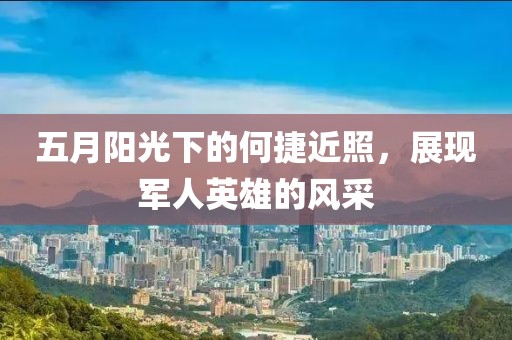 五月阳光下的何捷近照，展现军人英雄的风采