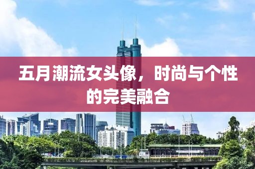 五月潮流女头像，时尚与个性的完美融合