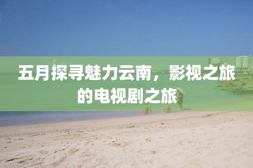 五月探寻魅力云南，影视之旅的电视剧之旅