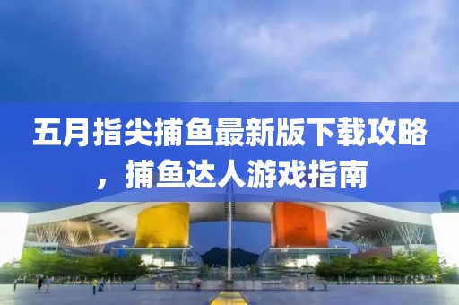 五月指尖捕鱼最新版下载攻略，捕鱼达人游戏指南
