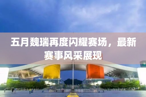 五月魏瑞再度闪耀赛场，最新赛事风采展现