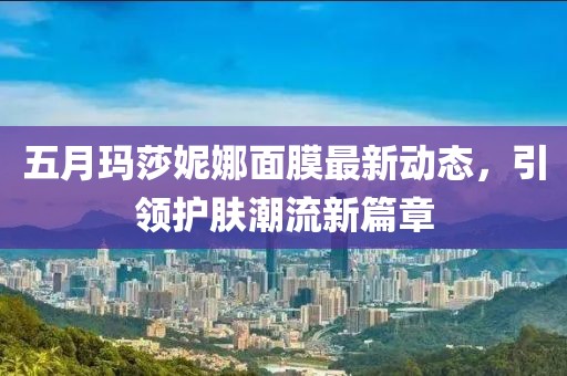 五月玛莎妮娜面膜最新动态，引领护肤潮流新篇章