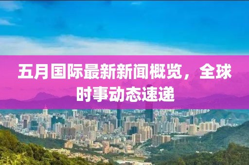 五月国际最新新闻概览，全球时事动态速递