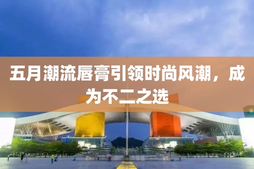 五月潮流唇膏引领时尚风潮，成为不二之选