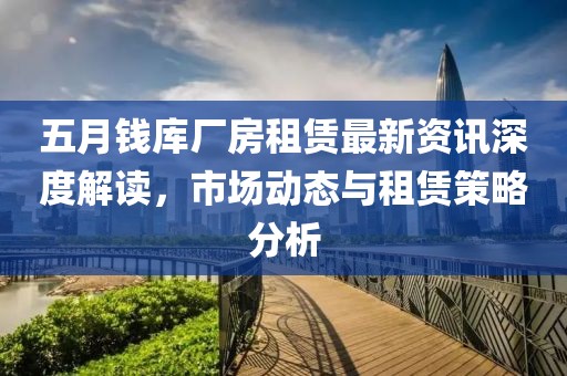 五月钱库厂房租赁最新资讯深度解读，市场动态与租赁策略分析