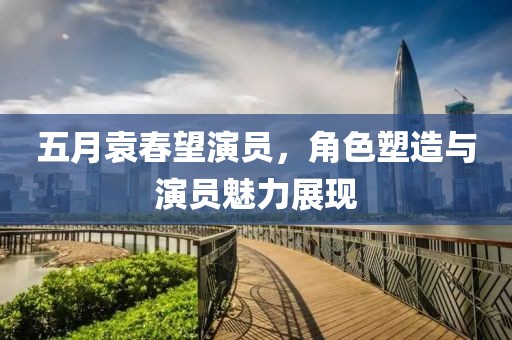 五月袁春望演员，角色塑造与演员魅力展现