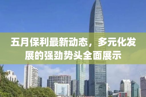 五月保利最新动态，多元化发展的强劲势头全面展示