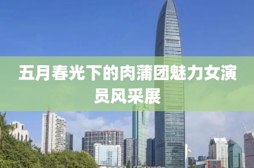五月春光下的肉蒲团魅力女演员风采展