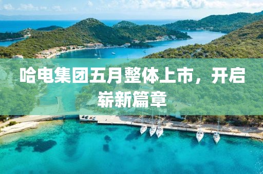 哈电集团五月整体上市，开启崭新篇章