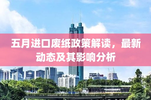 五月进口废纸政策解读，最新动态及其影响分析