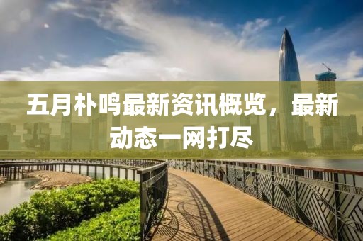 五月朴鸣最新资讯概览，最新动态一网打尽