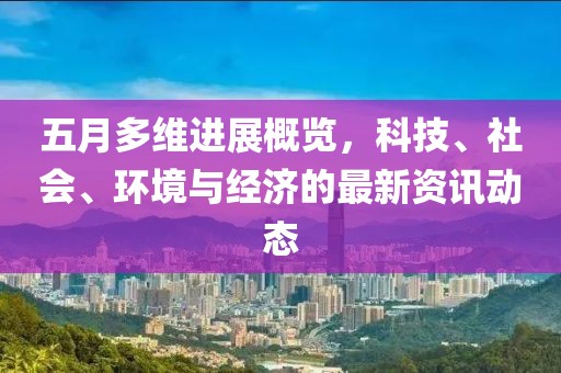 五月多维进展概览，科技、社会、环境与经济的最新资讯动态