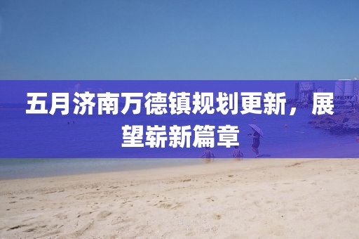 五月济南万德镇规划更新，展望崭新篇章