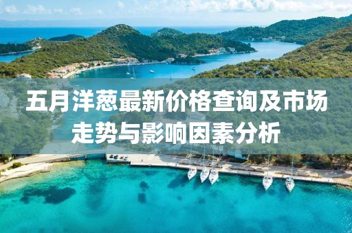 五月洋葱最新价格查询及市场走势与影响因素分析
