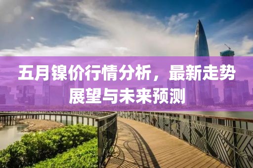 五月镍价行情分析，最新走势展望与未来预测
