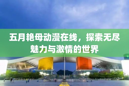 五月艳母动漫在线，探索无尽魅力与激情的世界