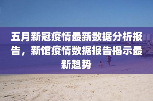 五月新冠疫情最新数据分析报告，新馆疫情数据报告揭示最新趋势