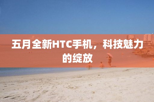 五月全新HTC手机，科技魅力的绽放