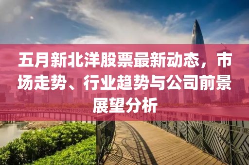 五月新北洋股票最新动态，市场走势、行业趋势与公司前景展望分析