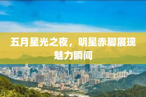 五月星光之夜，明星赤脚展现魅力瞬间