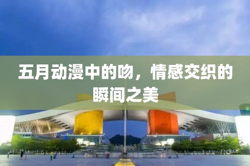 五月动漫中的吻，情感交织的瞬间之美