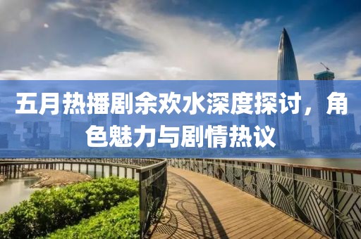五月热播剧余欢水深度探讨，角色魅力与剧情热议