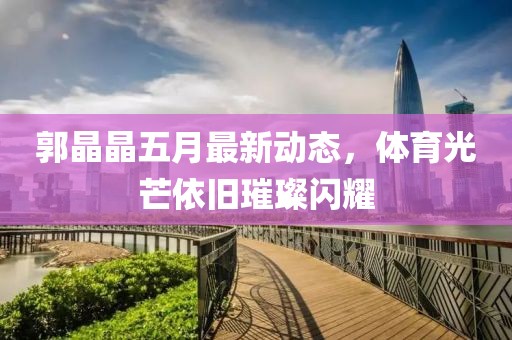 郭晶晶五月最新动态，体育光芒依旧璀璨闪耀