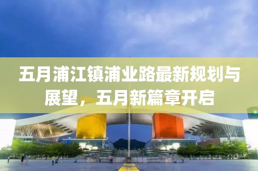 五月浦江镇浦业路最新规划与展望，五月新篇章开启