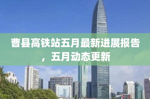 曹县高铁站五月最新进展报告，五月动态更新