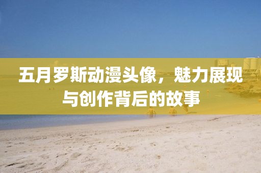五月罗斯动漫头像，魅力展现与创作背后的故事