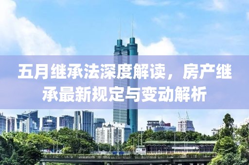 五月继承法深度解读，房产继承最新规定与变动解析