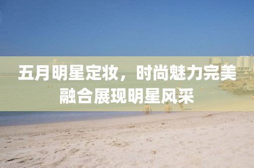 五月明星定妆，时尚魅力完美融合展现明星风采