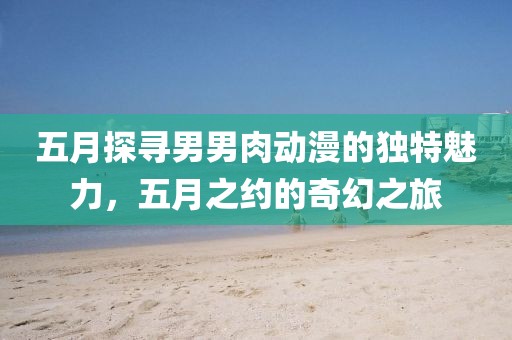 五月探寻男男肉动漫的独特魅力，五月之约的奇幻之旅
