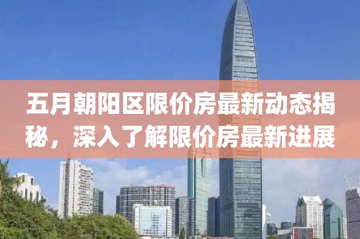 五月朝阳区限价房最新动态揭秘，深入了解限价房最新进展