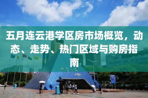 五月连云港学区房市场概览，动态、走势、热门区域与购房指南