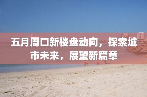 五月周口新楼盘动向，探索城市未来，展望新篇章