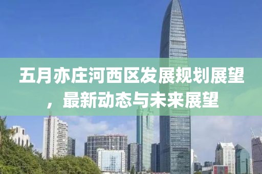 五月亦庄河西区发展规划展望，最新动态与未来展望