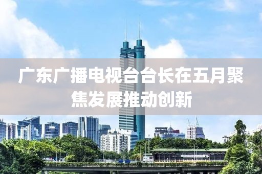 广东广播电视台台长在五月聚焦发展推动创新