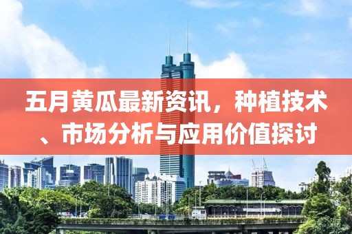 五月黄瓜最新资讯，种植技术、市场分析与应用价值探讨