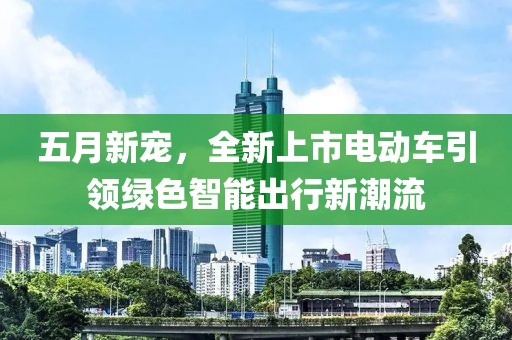 五月新宠，全新上市电动车引领绿色智能出行新潮流
