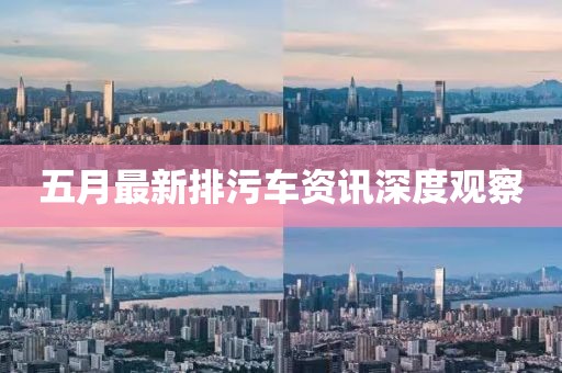 五月最新排污车资讯深度观察