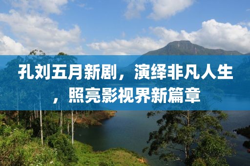 孔刘五月新剧，演绎非凡人生，照亮影视界新篇章