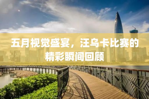 五月视觉盛宴，汪乌卡比赛的精彩瞬间回顾