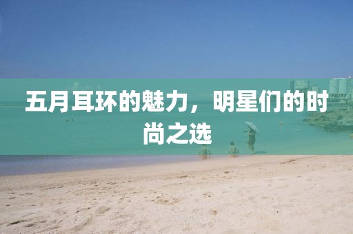 五月耳环的魅力，明星们的时尚之选