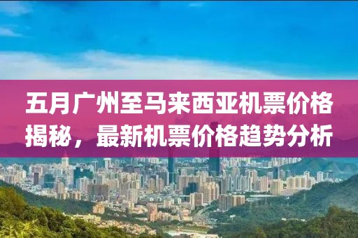 五月广州至马来西亚机票价格揭秘，最新机票价格趋势分析