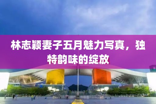 林志颖妻子五月魅力写真，独特韵味的绽放