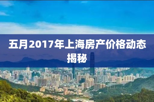 五月2017年上海房产价格动态揭秘