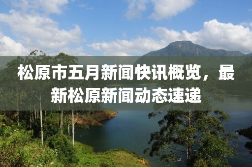 松原市五月新闻快讯概览，最新松原新闻动态速递