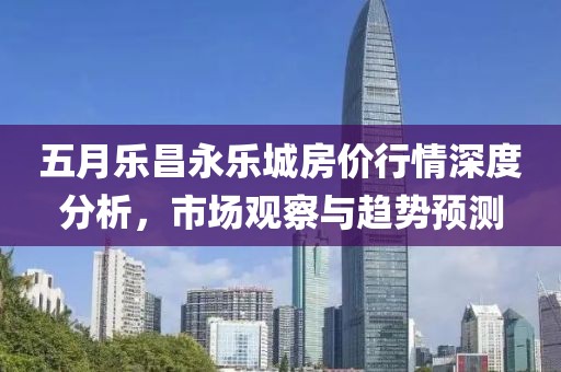 五月乐昌永乐城房价行情深度分析，市场观察与趋势预测