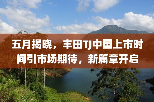 五月揭晓，丰田TJ中国上市时间引市场期待，新篇章开启